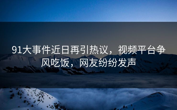 91大事件近日再引热议，视频平台争风吃饭，网友纷纷发声