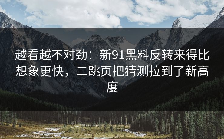 越看越不对劲：新91黑料反转来得比想象更快，二跳页把猜测拉到了新高度