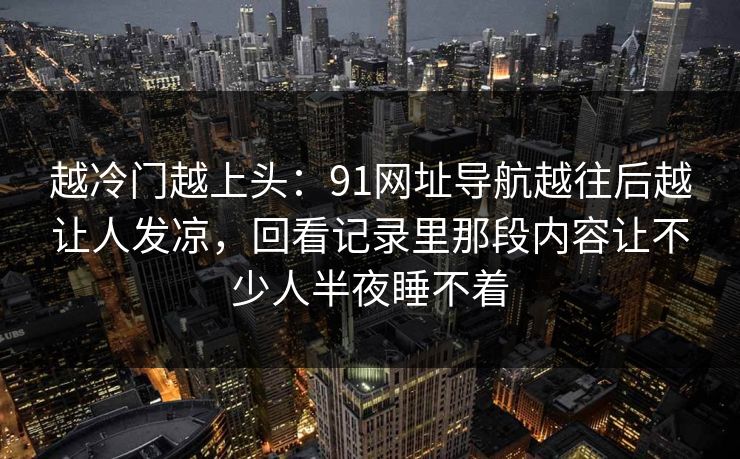 越冷门越上头：91网址导航越往后越让人发凉，回看记录里那段内容让不少人半夜睡不着