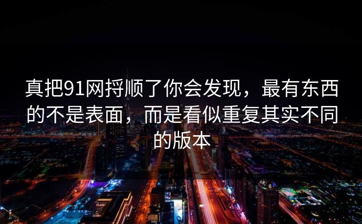 真把91网捋顺了你会发现,最有东西的不是表面,而是看似重复其实不同的版本 真把91网捋顺了你会发现,最有东西的不是表面,而是看似重复其实不同的版本