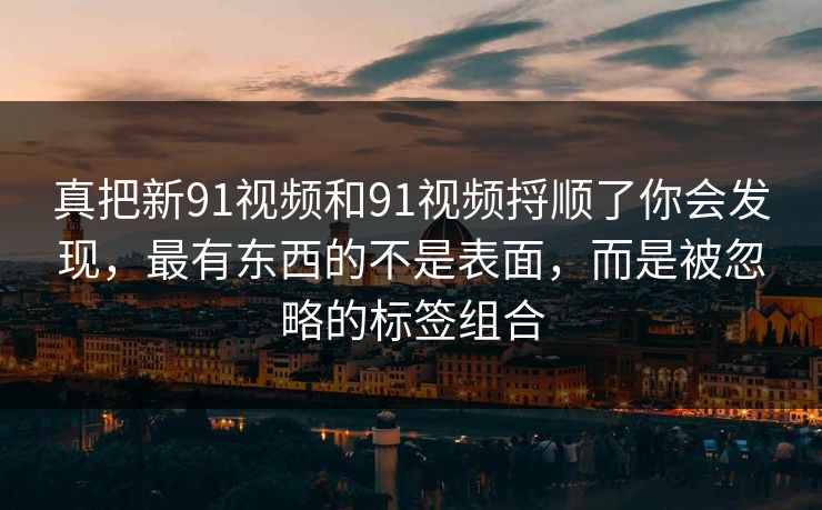 详细阅读:真把新91视频和91视频捋顺了你会发现,最有东西的不是表面,而是被忽略的标签组合 真把新91视频和91视频捋顺了你会发现,最有东西的不是表面,而是被忽略的标签组合