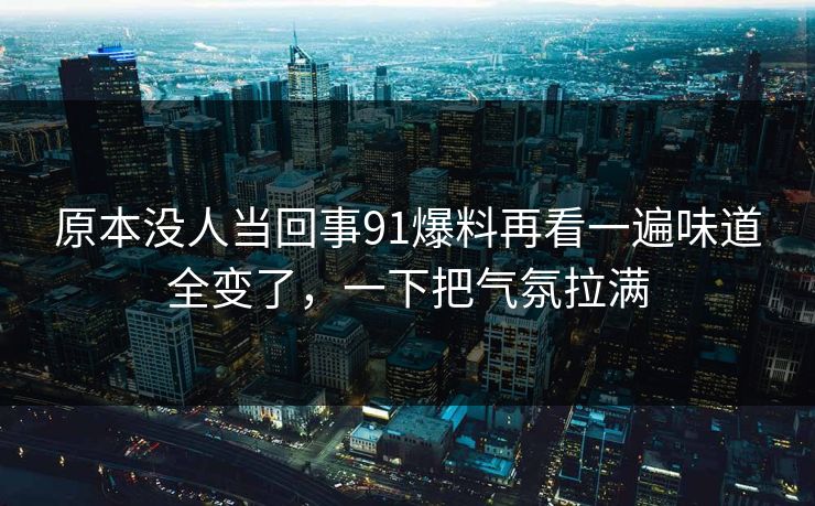 原本没人当回事91爆料再看一遍味道全变了，一下把气氛拉满