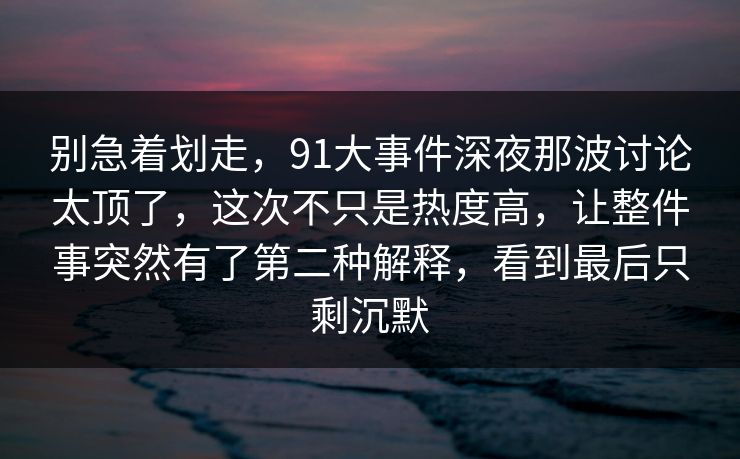 别急着划走，91大事件深夜那波讨论太顶了，这次不只是热度高，让整件事突然有了第二种解释，看到最后只剩沉默