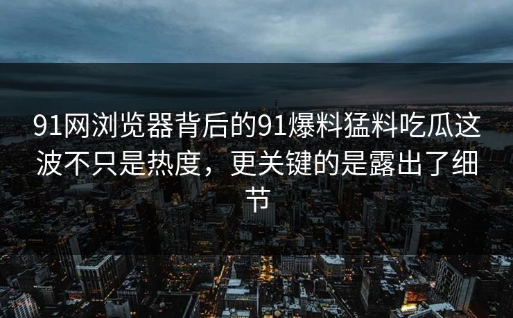 91网浏览器背后的91爆料猛料吃瓜这波不只是热度，更关键的是露出了细节