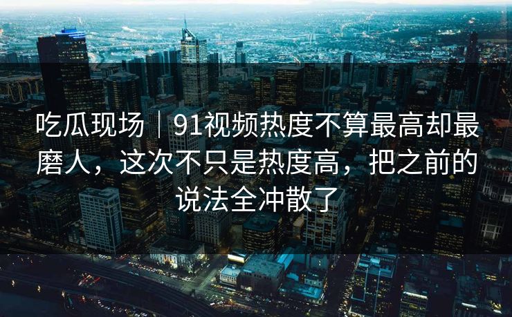 吃瓜现场｜91视频热度不算最高却最磨人，这次不只是热度高，把之前的说法全冲散了