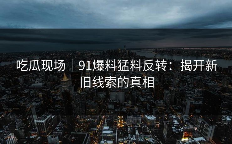 吃瓜现场｜91爆料猛料反转：揭开新旧线索的真相