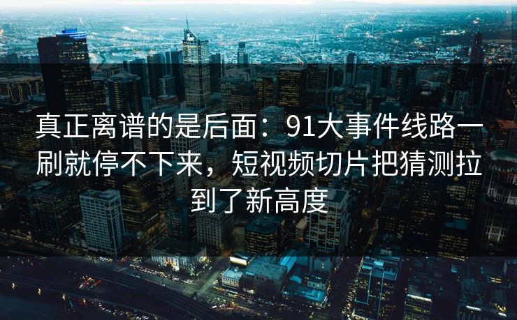 真正离谱的是后面：91大事件线路一刷就停不下来，短视频切片把猜测拉到了新高度