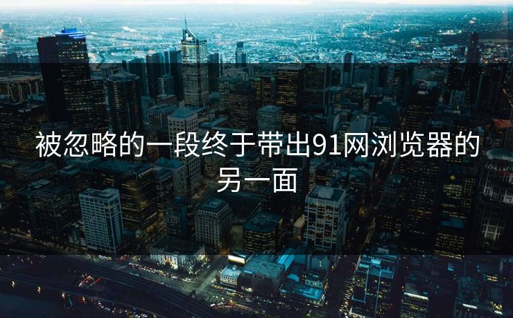 被忽略的一段终于带出91网浏览器的另一面