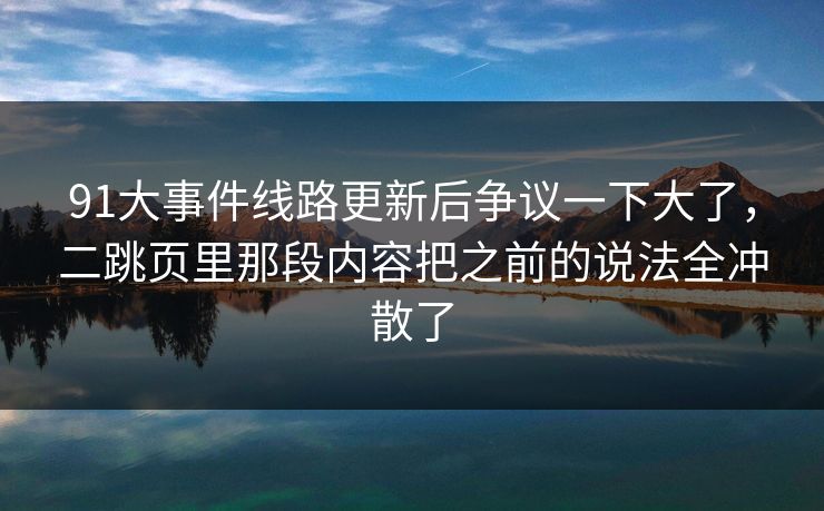 91大事件线路更新后争议一下大了，二跳页里那段内容把之前的说法全冲散了