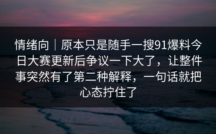情绪向|原本只是随手一搜91爆料今日大赛更新后争议一下大了,让整件事突然有了第二种解释,一句话就把心态拧住了