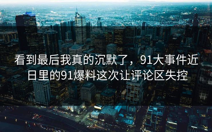 看到最后我真的沉默了，91大事件近日里的91爆料这次让评论区失控