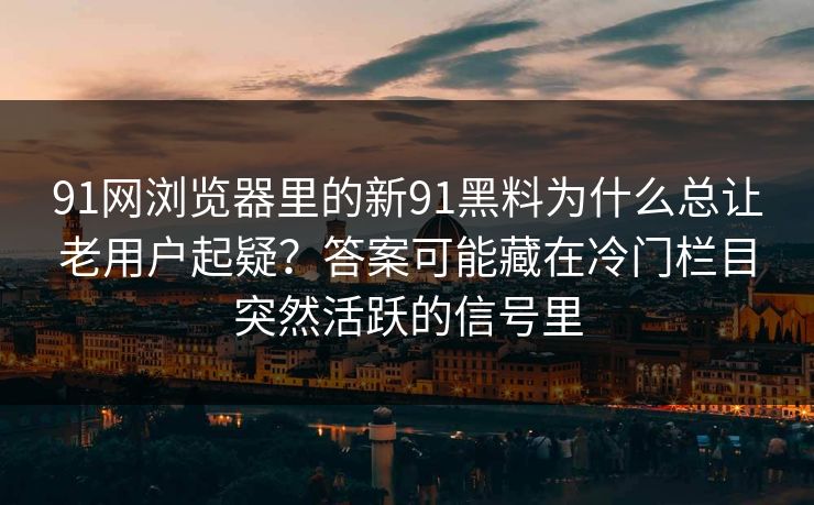 91网浏览器里的新91黑料为什么总让老用户起疑？答案可能藏在冷门栏目突然活跃的信号里