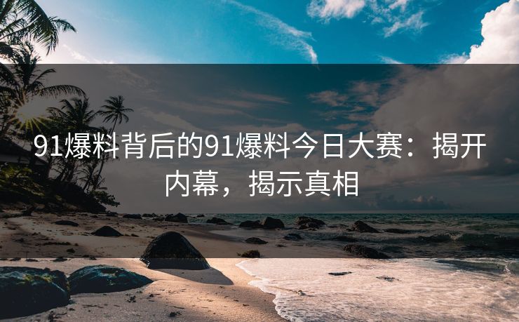 91爆料背后的91爆料今日大赛：揭开内幕，揭示真相