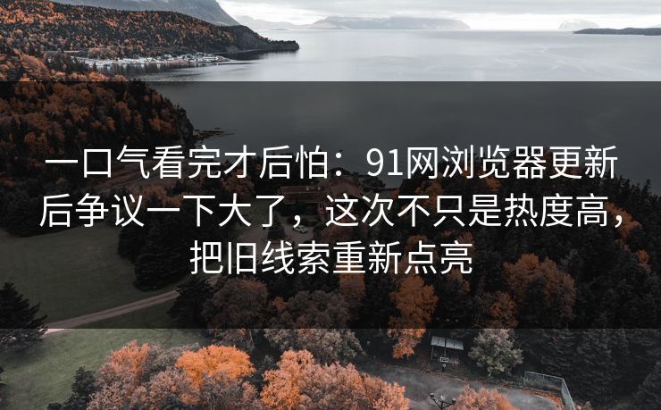 一口气看完才后怕：91网浏览器更新后争议一下大了，这次不只是热度高，把旧线索重新点亮