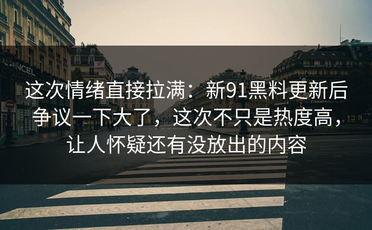 这次情绪直接拉满：新91黑料更新后争议一下大了，这次不只是热度高，让人怀疑还有没放出的内容