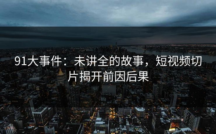 91大事件：未讲全的故事，短视频切片揭开前因后果
