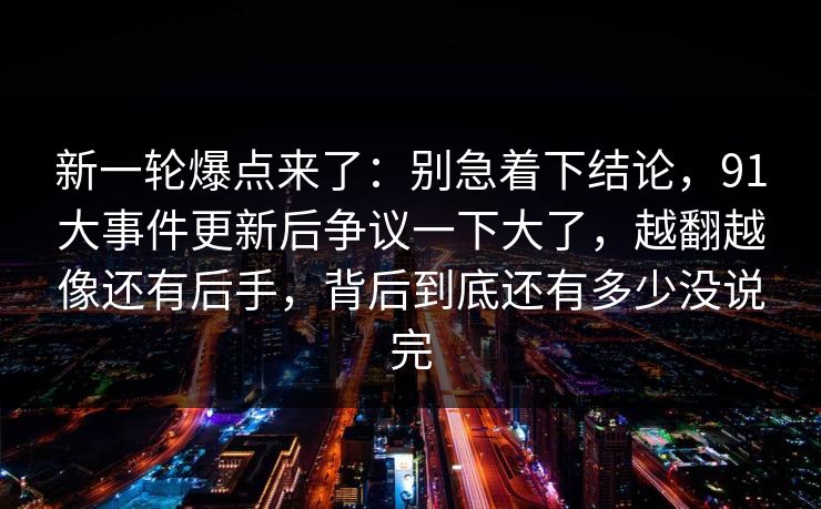 新一轮爆点来了：别急着下结论，91大事件更新后争议一下大了，越翻越像还有后手，背后到底还有多少没说完