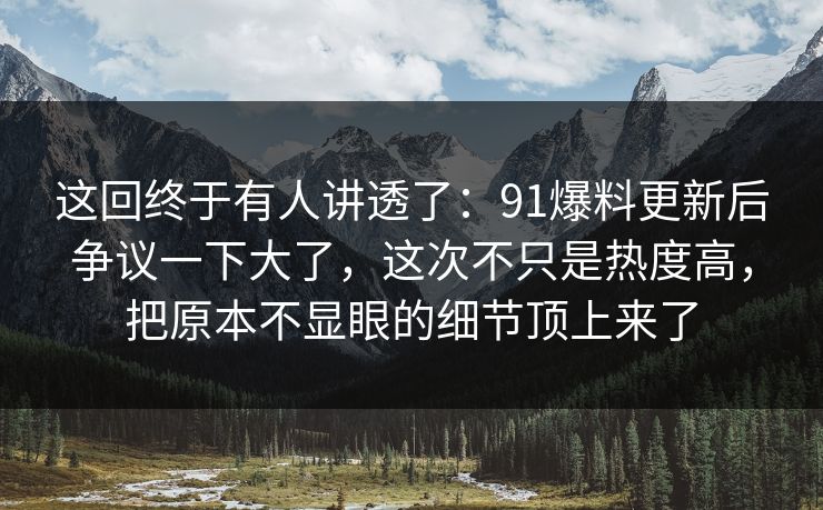 这回终于有人讲透了：91爆料更新后争议一下大了，这次不只是热度高，把原本不显眼的细节顶上来了