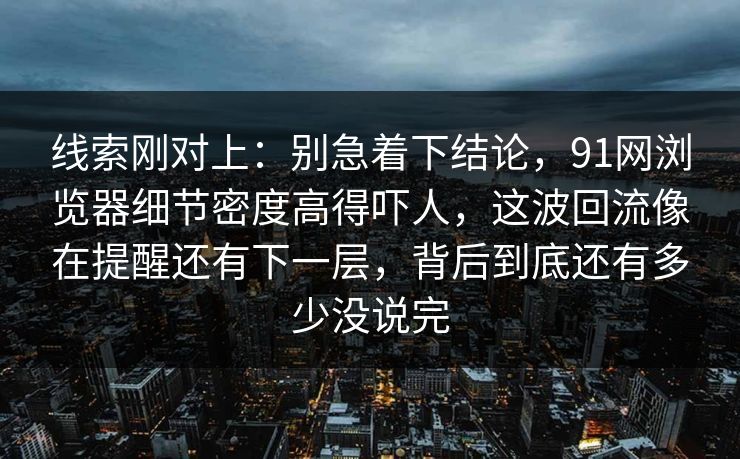 线索刚对上：别急着下结论，91网浏览器细节密度高得吓人，这波回流像在提醒还有下一层，背后到底还有多少没说完