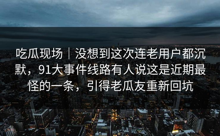吃瓜现场｜没想到这次连老用户都沉默，91大事件线路有人说这是近期最怪的一条，引得老瓜友重新回坑