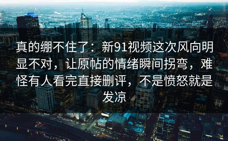 真的绷不住了：新91视频这次风向明显不对，让原帖的情绪瞬间拐弯，难怪有人看完直接删评，不是愤怒就是发凉