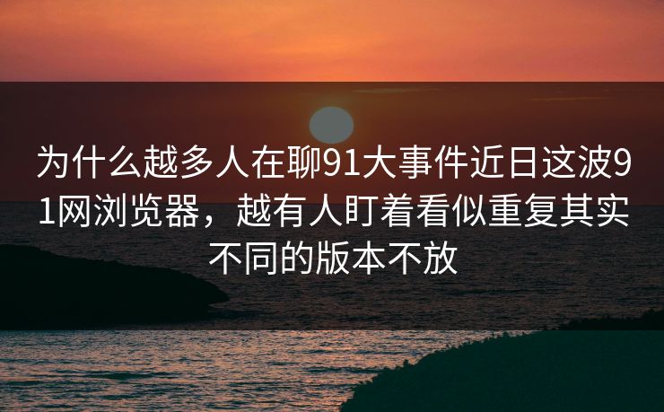 为什么越多人在聊91大事件近日这波91网浏览器，越有人盯着看似重复其实不同的版本不放