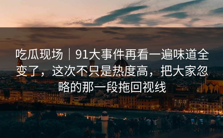 吃瓜现场｜91大事件再看一遍味道全变了，这次不只是热度高，把大家忽略的那一段拖回视线