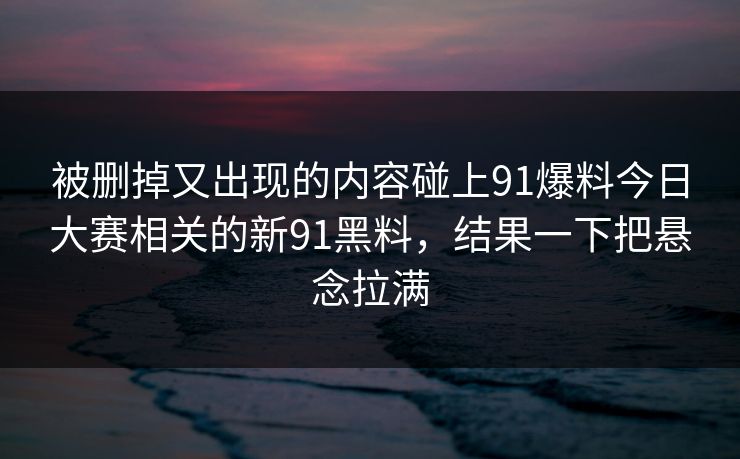 被删掉又出现的内容碰上91爆料今日大赛相关的新91黑料，结果一下把悬念拉满
