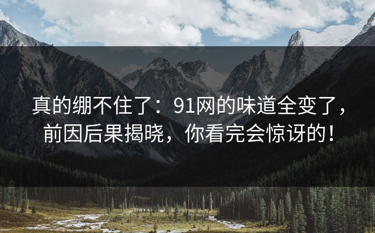 真的绷不住了：91网的味道全变了，前因后果揭晓，你看完会惊讶的！