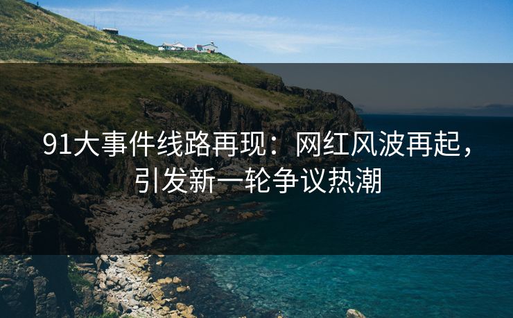 91大事件线路再现：网红风波再起，引发新一轮争议热潮